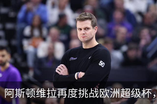 阿斯顿维拉再度挑战欧洲超级杯，主力阵容大变动能否再创辉煌？